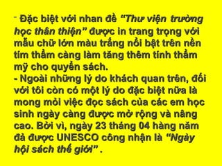 - Đặc biệt với nhan đềĐặc biệt với nhan đề “Thư viện“Thư viện trườngtrường
học thân thiện”học thân thiện” được in trang trọng vớiđược in trang trọng với
mẫu chữ lớn màu trắng nổi bật trên nềnmẫu chữ lớn màu trắng nổi bật trên nền
tím thẩm càng làm tăng thêm tính thẩmtím thẩm càng làm tăng thêm tính thẩm
mỹ cho quyển sách.mỹ cho quyển sách.
- Ngoài những lý do khách quan trên, đối- Ngoài những lý do khách quan trên, đối
với tôi còn có một lý do đặc biệt nữa làvới tôi còn có một lý do đặc biệt nữa là
mong mỏi việc đọc sách của các em họcmong mỏi việc đọc sách của các em học
sinh ngày càng được mở rộng và nângsinh ngày càng được mở rộng và nâng
cao. Bởi vì, ngày 23 tháng 04 hàng nămcao. Bởi vì, ngày 23 tháng 04 hàng năm
đả được UNESCO công nhận làđả được UNESCO công nhận là “Ngày“Ngày
hội sách thế giới” .hội sách thế giới” .
 