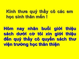 Hôm nay nhân buổi giới thiệuHôm nay nhân buổi giới thiệu
sách dưới cờ tôi xin giới thiệusách dưới cờ tôi xin giới thiệu
đến quý thầy cô quyển sách thưđến quý thầy cô quyển sách thư
viện trường học thân thiệnviện trường học thân thiện
Kính thưa quý thầy cô các emKính thưa quý thầy cô các em
học sinh thân mến !học sinh thân mến !
 