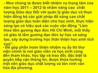 - Như chúng ta được biết nhiệm vụ trọng tâm của
năm học 2011 – 2012 là nhằm nâng cao chất
lượng Giáo dục Đối với quản lý giáo dục và thực
hiện đồng bộ các giải pháp để nâng cao chất
lượng giáo dục toàn diện cho học sinh, thực hiện
sáng tạo có hiệu quả các cuộc vận động “Làm
theo tấm gương đạo đức Hồ Chí Minh, mỗi thầy
cô giáo là tấm gương đạo đức tự học và sáng
tạo, xây dựng trường học thân thiện học sinh tích
cực”.
- Để góp phần hoàn thiện nhiệm vụ ấy thì thư
viện chính là nơi giáo viên và học sinh cùng
đến tham khảo, học tập và trao đổi, đặc biệt là
quyền tiếp cận thông tin, được thừa hưởng
một nền giáo dục chất lượng và tôn vinh văn
hóa địa phương.
 