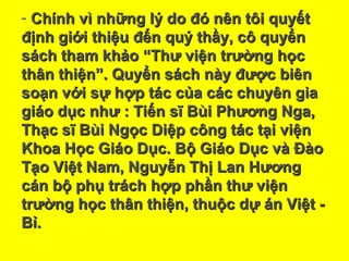 - Chính vì những lý do đó nên tôi quyếtChính vì những lý do đó nên tôi quyết
định giới thiệu đến quý thầy, cô quyểnđịnh giới thiệu đến quý thầy, cô quyển
sách tham khảo “Thư viện trường họcsách tham khảo “Thư viện trường học
thân thiện”. Quyển sách này được biênthân thiện”. Quyển sách này được biên
soạn với sự hợp tác của các chuyên giasoạn với sự hợp tác của các chuyên gia
giáo dục như : Tiến sĩ Bùi Phương Nga,giáo dục như : Tiến sĩ Bùi Phương Nga,
Thạc sĩ Bùi Ngọc Diệp công tác tại việnThạc sĩ Bùi Ngọc Diệp công tác tại viện
Khoa Học Giáo Dục. Bộ Giáo Dục và ĐàoKhoa Học Giáo Dục. Bộ Giáo Dục và Đào
Tạo Việt Nam, Nguyễn Thị Lan HươngTạo Việt Nam, Nguyễn Thị Lan Hương
cán bộ phụ trách hợp phần thư việncán bộ phụ trách hợp phần thư viện
trường học thân thiện, thuộc dự án Việt -trường học thân thiện, thuộc dự án Việt -
Bỉ.Bỉ.
 
