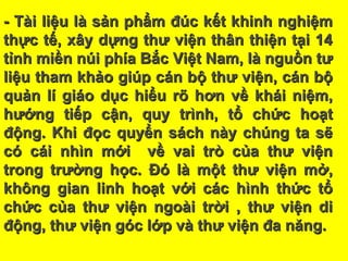 - Tài liệu là sản phẩm đúc kết khinh nghiệm- Tài liệu là sản phẩm đúc kết khinh nghiệm
thực tế, xây dựng thư viện thân thiện tại 14thực tế, xây dựng thư viện thân thiện tại 14
tỉnh miền núi phía Bắc Việt Nam, là nguồn tưtỉnh miền núi phía Bắc Việt Nam, là nguồn tư
liệu tham khảo giúp cán bộ thư viện, cán bộliệu tham khảo giúp cán bộ thư viện, cán bộ
quản lí giáo dục hiểu rõ hơn về khái niệm,quản lí giáo dục hiểu rõ hơn về khái niệm,
hướng tiếp cận, quy trình, tổ chức hoạthướng tiếp cận, quy trình, tổ chức hoạt
động. Khi đọc quyển sách này chúng ta sẽđộng. Khi đọc quyển sách này chúng ta sẽ
có cái nhìn mới về vai trò của thư việncó cái nhìn mới về vai trò của thư viện
trong trường học. Đó là một thư viện mở,trong trường học. Đó là một thư viện mở,
không gian linh hoạt với các hình thức tổkhông gian linh hoạt với các hình thức tổ
chức của thư viện ngoài trời , thư viện dichức của thư viện ngoài trời , thư viện di
động, thư viện góc lớp và thư viện đa năng.động, thư viện góc lớp và thư viện đa năng.
 