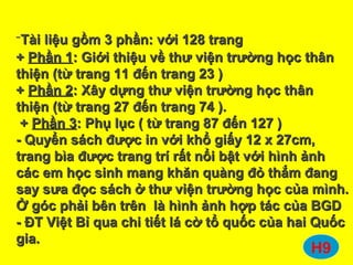 -Tài liệu gồm 3 phần: với 128 trangTài liệu gồm 3 phần: với 128 trang
++ Phần 1Phần 1: Giới thiệu về thư viện trường học thân: Giới thiệu về thư viện trường học thân
thiện (từ trang 11 đến trang 23 )thiện (từ trang 11 đến trang 23 )
++ Phần 2Phần 2: Xây dựng thư viện trường học thân: Xây dựng thư viện trường học thân
thiện (từ trang 27 đến trang 74 ).thiện (từ trang 27 đến trang 74 ).
++ Phần 3Phần 3: Phụ lục ( từ trang 87 đến 127 ): Phụ lục ( từ trang 87 đến 127 )
- Quyển sách được in với khổ giấy 12 x 27cm,- Quyển sách được in với khổ giấy 12 x 27cm,
trang bìa được trang trí rất nổi bật với hình ảnhtrang bìa được trang trí rất nổi bật với hình ảnh
các em học sinh mang khăn quàng đỏ thắm đangcác em học sinh mang khăn quàng đỏ thắm đang
say sưa đọc sách ở thư viện trường học của mình.say sưa đọc sách ở thư viện trường học của mình.
Ở góc phải bên trên là hình ảnh hợp tác của BGDỞ góc phải bên trên là hình ảnh hợp tác của BGD
- ĐT Việt Bỉ qua chi tiết lá cờ tổ quốc của hai Quốc- ĐT Việt Bỉ qua chi tiết lá cờ tổ quốc của hai Quốc
gia.gia.
H9
 