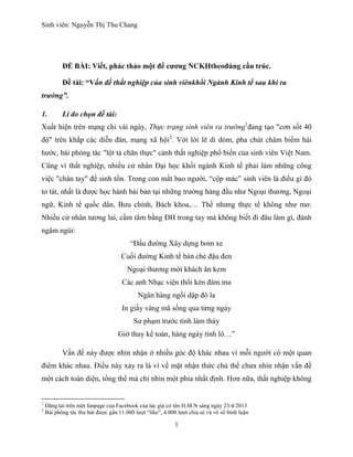 Sinh viên: Nguyễn Thị Thu Chang
1
ĐỀ BÀI: Viết, phác thảo một đề cương NCKHtheođúng cấu trúc.
Đề tài: “Vấn đề thất nghiệp của sinh viênkhối Ngành Kinh tế sau khi ra
trường”.
1. Lí do chọn đề tài:
Xuất hiện trên mạng chỉ vài ngày, Thực trạng sinh viên ra trường1
đang tạo "cơn sốt 40
độ" trên khắp các diễn đàn, mạng xã hội2
. Với lời lẽ dí dỏm, pha chút châm biếm hài
hước, bài phóng tác "lột tả chân thực" cảnh thất nghiệp phổ biến của sinh viên Việt Nam.
Cũng vì thất nghiệp, nhiều cử nhân Đại học khối ngành Kinh tế phải làm những công
việc "chân tay" để sinh tồn. Trong con mắt bao người, “cộp mác” sinh viên là điều gì đó
to tát, nhất là được học hành bài bản tại những trường hàng đầu như Ngoại thương, Ngoại
ngữ, Kinh tế quốc dân, Bưu chính, Bách khoa,… Thế nhưng thực tế không như mơ.
Nhiều cử nhân tương lai, cầm tấm bằng ĐH trong tay mà không biết đi đâu làm gì, đành
ngậm ngùi:
“Đầu đường Xây dựng bơm xe
Cuối đường Kinh tế bán chè đậu đen
Ngoại thương mời khách ăn kem
Các anh Nhạc viện thổi kèn đám ma
Ngân hàng ngồi dập đô la
In giấy vàng mã sống qua từng ngày
Sư phạm trước tính làm thày
Giờ thay kế toán, hàng ngày tính lô…”
Vấn đề này được nhìn nhận ở nhiều góc độ khác nhau vì mỗi người có một quan
điểm khác nhau. Điều này xảy ra là vì về mặt nhận thức chủ thể chưa nhìn nhận vấn đề
một cách toàn diện, tổng thể mà chỉ nhìn một phía nhất định. Hơn nữa, thất nghiệp không
1
Đăng tải trên một fanpage của Facebook của tác giả có tên H.M.N sáng ngày 23/4/2013
2
Bài phóng tác thu hút được gần 11.000 lượt “like”, 4.000 lượt chia sẻ và vô số bình luận
 