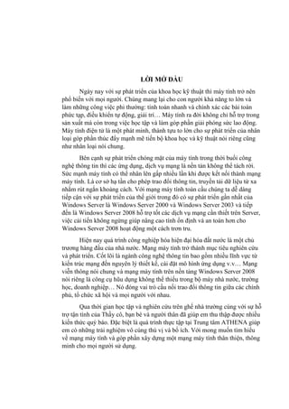 LỜI MỞ ĐẦU
Ngày nay với sự phát triển của khoa học kỹ thuật thì máy tính trở nên
phổ biến với mọi ngƣời. Chúng mang lại cho con ngƣời khả năng to lớn và
làm những công việc phi thƣờng: tính toán nhanh và chính xác các bài toán
phức tạp, điều khiển tự động, giải trí… Máy tính ra đời không chỉ hỗ trợ trong
sản xuất mà còn trong việc học tập và làm góp phần giải phóng sức lao động.
Máy tính điện tử là một phát minh, thành tựu to lớn cho sự phát triển của nhân
loại góp phần thúc đẩy mạnh mẽ tiến bộ khoa học và kỹ thuật nói riêng cũng
nhƣ nhân loại nói chung.
Bên cạnh sự phát triển chóng mặt của máy tính trong thời buổi công
nghệ thông tin thì các ứng dụng, dịch vụ mạng là nền tản không thể tách rời.
Sức mạnh máy tính có thể nhân lên gấp nhiều lần khi đƣợc kết nối thành mạng
máy tính. Là cơ sở hạ tần cho phép trao đổi thông tin, truyền tải dữ liệu từ xa
nhằm rút ngắn khoảng cách. Với mạng máy tính toàn cầu chúng ta dễ dàng
tiếp cận với sự phát triển của thế giới trong đó có sự phát triển gần nhất của
Windows Server là Windows Server 2000 và Windows Server 2003 và tiếp
đến là Windows Server 2008 hỗ trợ tốt các dịch vụ mạng cần thiết trên Server,
việc cải tiến không ngừng giúp nâng cao tính ổn định và an toàn hơn cho
Windows Server 2008 hoạt động một cách trơn tru.
Hiện nay quá trình công nghiệp hóa hiện đại hóa đất nƣớc là một chủ
trƣơng hàng đầu của nhà nƣớc. Mạng máy tính trở thành mục tiêu nghiên cứu
và phát triển. Cốt lõi là ngành công nghệ thông tin bao gồm nhiều lĩnh vực từ
kiến trúc mạng đến nguyên lý thiết kế, cài đặt mô hình ứng dụng v.v… Mạng
viễn thông nói chung và mạng máy tính trên nền tảng Windows Server 2008
nói riêng là công cụ hũu dụng không thể thiếu trong bộ máy nhà nƣớc, trƣờng
học, doanh nghiệp… Nó đóng vai trò cầu nối trao đổi thông tin giữa các chính
phủ, tổ chức xã hội và mọi ngƣời với nhau.
Qua thời gian học tập và nghiên cứu trên ghế nhà trƣờng cùng với sự hỗ
trợ tận tình của Thầy cô, bạn bè và ngƣời thân đã giúp em thu thập đƣợc nhiều
kiến thức quý báo. Đặc biệt là quá trình thực tập tại Trung tâm ATHENA giúp
em có những trải nghiệm vô cùng thú vị và bổ ích. Với mong muốn tìm hiểu
về mạng máy tính và góp phần xây dựng một mạng máy tính thân thiện, thông
minh cho mọi ngƣời sử dụng.
 
