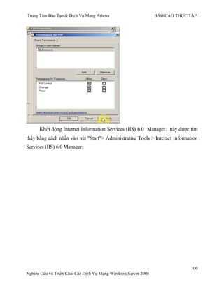 Trung Tâm Đào Tạo & Dịch Vụ Mạng Athena BÁO CÁO THỰC TẬP
100
Nghiên Cứu và Triển Khai Các Dịch Vụ Mạng Windows Server 2008
Khởi động Internet Information Services (IIS) 6.0 Manager. này đƣợc tìm
thấy bằng cách nhấn vào nút "Start"> Administrative Tools > Internet Information
Services (IIS) 6.0 Manager.
 
