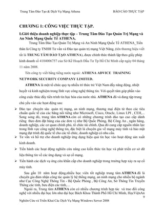 Trung Tâm Đào Tạo & Dịch Vụ Mạng Athena BÁO CÁO THỰC TẬP
9
Nghiên Cứu và Triển Khai Các Dịch Vụ Mạng Windows Server 2008
CHƢƠNG 1: CÔNG VIỆC THỰC TẬP.
I.Giới thiệu doanh nghiệp thực tập – Trung Tâm Đào Tạo Quản Trị Mạng và
An Ninh Mạng Quốc Tế ATHENA.
Trung Tâm Đào Tạo Quản Trị Mạng và An Ninh Mạng Quốc Tế ATHENA_Tiền
thân là Công ty TNHH Tƣ vấn và Đào tạo quản trị mạng Việt Năng, (tên thƣơng hiệu viết
tắt là TRUNG TÂM ĐÀO TẠO ATHENA), đƣợc chính thức thành lập theo giấy phép
kinh doanh số 4104006757 của Sở Kế Hoạch Đầu Tƣ Tp Hồ Chí Minh cấp ngày 04 tháng
11 năm 2008.
Tên công ty viết bằng tiếng nƣớc ngoài: ATHENA ADVICE TRAINING
NETWORK SECURITY COMPANY LIMITED.
ATHENA là một tổ chức quy tụ nhiều trí thức trẻ Việt Nam đầy năng động, nhiệt
huyết và kinh nghiệm trong lĩnh vực công nghệ thông tin. Với quyết tâm góp phần vào
công cuộc thúc đẩy tiến trình tin học hóa của nƣớc nhà. ATHENA đã và đang tập trung
chủ yếu vào các họat động sau:
 Đào tạo chuyên sâu quản trị mạng, an ninh mạng, thƣơng mại điện tử theo các tiêu
chuẩn quốc tế của các hãng nổi tiếng nhƣ Microsoft, Cisco, Oracle, Linux LPI , CEH,...
Song song đó, trung tâm ATHENA còn có những chƣơng trình đào tạo cao cấp dành
riêng theo đơn đặt hàng của các đơn vị nhƣ Bộ Quốc Phòng, Bộ Công An , ngân hàng,
doanh nghiệp, các cơ quan chính phủ, tổ chức tài chính..Qua đó cung cấp nguồn nhân lực
trong lĩnh vực công nghệ thông tin, đặc biệt là chuyên gia về mạng máy tính và bảo mật
mạng đạt trình độ quốc tế cho các tổ chức, doanh nghiệp có nhu cầu.
 Tƣ vấn và hổ trợ cho doanh nghiệp ứng dụng hiệu quả tin học vào hoạt động sản xuất
kinh doanh.
 Tiến hành các hoạt động nghiên cứu nâng cao kiến thức tin học và phát triển cơ sở dữ
liệu thông tin về các ứng dụng và sự cố mạng.
 Tiến hành các dịch vụ ứng cứu khẩn cấp cho doanh nghiệp trong trƣờng hợp xảy ra sự cố
máy tính.
Sau gần 10 năm hoạt động,nhiều học viên tốt nghiệp trung tâm ATHENA đã là
chuyên gia đảm nhận công tác quản lý hệ thống mạng, an ninh mạng cho nhiều bộ ngành
nhƣ Cục Công Nghệ Thông Tin - Bộ Quốc Phòng , Bộ Công An, Sở Thông Tin Truyền
Thông các tỉnh, bƣu điện các tỉnh,…
Ngoài ra, Trung tâm ATHENA còn có nhiều chƣơng trình hợp tác và trao đổi công
nghệ với nhiều đại học lớn nhƣ đại học Bách Khoa Thành Phố Hồ Chí Minh, HọcViệnAn
 