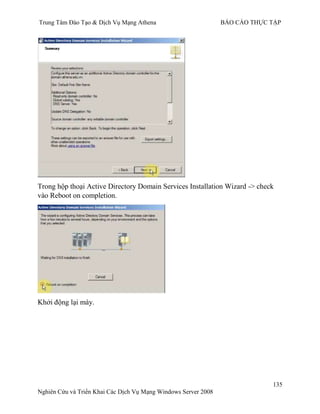 Trung Tâm Đào Tạo & Dịch Vụ Mạng Athena BÁO CÁO THỰC TẬP
135
Nghiên Cứu và Triển Khai Các Dịch Vụ Mạng Windows Server 2008
Trong hộp thoại Active Directory Domain Services Installation Wizard -> check
vào Reboot on completion.
Khởi động lại máy.
 