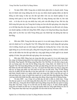 Trung Tâm Đào Tạo & Dịch Vụ Mạng Athena BÁO CÁO THỰC TẬP
11
Nghiên Cứu và Triển Khai Các Dịch Vụ Mạng Windows Server 2008
 Từ năm 2004- 2006: Trung tâm có nhiều bƣớc phát triển và chuyển mình. Trung
tâm trở thành một trong những địa chỉ tin cậy của nhiều doanh nghiệp nhằm cài đặt hệ
thống an ninh mạng và đào tạo cho đội ngũ nhân viên của các doanh nghiệp về các
chƣơng trình quản lý dự án MS Project 2003, kỹ năng thƣơng mại điện tử, bảo mật
web… và là địa chỉ tin cậy của nhiều học sinh_sinh viên đến đăng kí học. Đòi hỏi cấp
thiết trong thời gian này của Trung tâm là nâng cao hơn nữa đội ngũ giảng viên cũng nhƣ
cơ sở để đáp ứng nhu cầu ngày càng cao về công nghệ thông tin của đất nƣớc nói chung,
các doanh nghiệp, cá nhân nói riêng.Năm 2004, công ty mở rộng hoạt động cung cấp giải
pháp, dịch vụ cho khu vực miền Trung thông qua việc thành lập văn phòng đại diện tại
Đà Nẵng.
 Đến năm 2006: Trung tâm đào tạo quản trị và an ninh mạng Athena mở ra thêm
một chi nhánh tại Cƣ xá Nguyễn Văn Trỗi. Đồng thời tiếp tục tuyển dụng đội ngũ giảng
viên là những chuyên gia an ninh mạng tốt nghiệp các trƣờng đại học và học viện công
nghệ thông tin uy tín trên toàn quốc, đồng thời trong thời gian này Athena có nhiều chính
sách ƣu đãi nhằm thu hút đội ngũ nhân lực công nghệ thông tin lành nghề từ các doanh
nghiệp, tổ chức, làm giàu thêm đội ngũ giảng viên của trung tâm.
 Đến năm 2008: Hàng loạt các trung tâm đào tạo quản trị và an ninh mạng mọc
lên, cùng với khủng hoảng kinh tế tài chính toàn cầu đã làm cho Trung tâm rơi vào nhiều
khó khăn. Ông Nguyễn Thế Đông cùng Ông Hứa Văn Thế Phúc rút vốn khỏi công ty gây
nên sự hoang man cho toàn bộ hệ thống trung tâm. Cộng thêm chi nhánh tại Cƣ xã
Nguyễn Văn Trỗi hoạt động không còn hiệu quả phải đóng cửa làm cho trung tâm rơi từ
khó khăn này đến khó khăn khác. Lúc này, với quyết tâm khôi phục lại công ty cũng nhƣ
tiếp tục sứ mạng góp phần vào tiến trình tin học hóa của đất nƣớc. Ông Võ Đỗ Thắng
mua lại cổ phần của hai nhà đầu tƣ lên làm giám đốc và xây dựng lại trung tâm. Đây là
một bƣớc chuyển mình có ý nghĩa chiến lƣợc của trung tâm. Mở ra một làn gió mới và
một giai đoạn mới, cùng với quyết tâm mạnh mẽ và một tinh thần thép đãgiúp ông Thắng
vƣợt qua nhiều khó khăn ban đầu, giúp trung tâm đứng vững trong thời kì khủng hoảng.
 Từ năm 2009 – nay: Cùng với sự lãnh đạo tài tình và đầu óc chiến lƣợc. Trung
tâm đào tạo quản trị và an ninh mạng dần đƣợc phục hồi và trở lại quỹ đạo hoạt động của
mình. Đến nay, Trung tâm đã trở thành một trong những trung tâm đào tạo quản trị mạng
hàng đầu Việt Nam. Cùng với sự liên kết của rất nhiều công ty, tổ chức doanh nghiệp,
trung tâm trở thành nơi đào tạo và cung cấp nguồn nhân lực công nghệ thông tin cho xã
hội. Từng bƣớc thực hiện mục tiêu góp phần vào tiến trình tin học hóa nƣớc nhà.
 