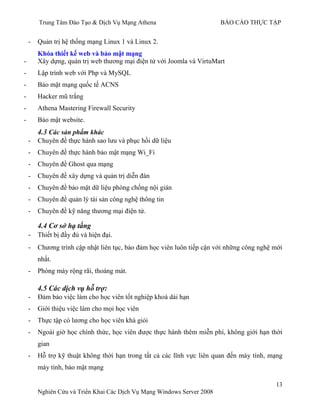 Trung Tâm Đào Tạo & Dịch Vụ Mạng Athena BÁO CÁO THỰC TẬP
13
Nghiên Cứu và Triển Khai Các Dịch Vụ Mạng Windows Server 2008
- Quản trị hệ thống mạng Linux 1 và Linux 2.
Khóa thiết kế web và bảo mật mạng
- Xây dựng, quản trị web thƣơng mại điện tử với Joomla và VirtuMart
- Lập trình web với Php và MySQL
- Bảo mật mạng quốc tế ACNS
- Hacker mũ trắng
- Athena Mastering Firewall Security
- Bảo mật website.
4.3 Các sản phẩm khác
- Chuyên đề thực hành sao lƣu và phục hồi dữ liệu
- Chuyên đề thực hành bảo mật mạng Wi_Fi
- Chuyên đề Ghost qua mạng
- Chuyên đề xây dựng và quản trị diễn đàn
- Chuyên đề bảo mật dữ liệu phòng chống nội gián
- Chuyên đề quản lý tài sản công nghệ thông tin
- Chuyên đề kỹ năng thƣơng mại điện tử.
4.4 Cơ sở hạ tầng
- Thiết bị đầy đủ và hiện đại.
- Chƣơng trình cập nhật liên tục, bảo đảm học viên luôn tiếp cận với những công nghệ mới
nhất.
- Phòng máy rộng rãi, thoáng mát.
4.5 Các dịch vụ hỗ trợ:
- Đảm bảo việc làm cho học viên tốt nghiệp khoá dài hạn
- Giới thiệu việc làm cho mọi học viên
- Thực tập có lƣơng cho học viên khá giỏi
- Ngoài giờ học chính thức, học viên đƣợc thực hành thêm miễn phí, không giới hạn thời
gian
- Hỗ trợ kỹ thuật không thời hạn trong tất cả các lĩnh vực liên quan đến máy tính, mạng
máy tính, bảo mật mạng
 