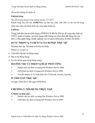 Trung Tâm Đào Tạo & Dịch Vụ Mạng Athena BÁO CÁO THỰC TẬP
14
Nghiên Cứu và Triển Khai Các Dịch Vụ Mạng Windows Server 2008
Hỗ trợ thi Chứng chỉ Quốc tế.
5.Khách hàng
- Mọi đối tƣợng chuyên hoặc không chuyên về CNTT.
- Khách hàng chủ yếu của ATHENAlà các bạn học sinh, sinh viên và các cán bộ công
nhân viên chức yêu thích lĩnh vực công nghệ thông tin.
6.Đối tác
Trung tâm đào tạo an ninh mạng ATHENA là đối tác đào tạo & cung cấp nhân sự
CNTT, quản trị mạng , an ninh mạng chất lƣợng cao theo đơn đặt hàng cho các
đơn vị nhƣ ngân hàng, doanh nghiệp, các cơ quan chính phủ, tổ chức tài chính...
II.CÁC NHIệM Vụ VÀ DịCH Vụ CủA Bộ PHậN THựC TậP
Bộ phận thực tập : Bộ phận triển khai kỹ thuật.
Nhiệm vụ và dịch vụ:
 Triển khai lắp đặt hệ thống mạng.
 Bảo trì hệ thống mạng.
 Tƣ vấn hỗ trợ quản trị hệ thống mạng.
III.CÔNG VIệC VÀ NHIệM Vụ ĐƢợC PHÂN CÔNG
 Nghiên cứu các dịch vụ mạng trên Windows Server 2008.
 Triển khai các dịch vụ mạng trên Windows Server 2008.
 Yêu cầu nhiệm vụ: Có kiến thức tốt về Network, System, Security.
IV.THờI GIAN THựC TậP
Từ ngày 24/02/2014 đến ngày 04/04/2014.
CHƢƠNG 2: NÔI DUNG THỰC TẬP.
I.Nhiệm vụ đƣợc giao.
 Nghiên cứu các dịch vụ mạng trên Windows Server 2008
 Triển khai các dịch vụ mạng trên Windows Server 2008
 