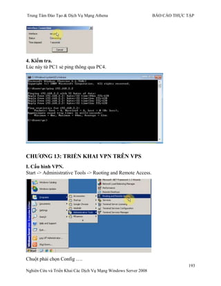 Trung Tâm Đào Tạo & Dịch Vụ Mạng Athena BÁO CÁO THỰC TẬP
193
Nghiên Cứu và Triển Khai Các Dịch Vụ Mạng Windows Server 2008
4. Kiểm tra.
Lúc này từ PC1 sẻ ping thông qua PC4.
CHƢƠNG 13: TRIỂN KHAI VPN TRÊN VPS
I. Cấu hình VPN.
Start -> Administrative Tools -> Ruoting and Remote Access.
Chuột phải chọn Config ….
 