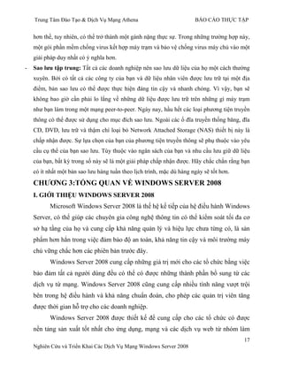 Trung Tâm Đào Tạo & Dịch Vụ Mạng Athena BÁO CÁO THỰC TẬP
17
Nghiên Cứu và Triển Khai Các Dịch Vụ Mạng Windows Server 2008
hơn thế, tuy nhiên, có thể trở thành một gánh nặng thực sự. Trong những trƣờng hợp này,
một gói phần mềm chống virus kết hợp máy trạm và bảo vệ chống virus máy chủ vào một
giải pháp duy nhất có ý nghĩa hơn.
- Sao lƣu tập trung: Tất cả các doanh nghiệp nên sao lƣu dữ liệu của họ một cách thƣờng
xuyên. Bởi có tất cả các công ty của bạn và dữ liệu nhân viên đƣợc lƣu trữ tại một địa
điểm, bản sao lƣu có thể đƣợc thực hiện đáng tin cậy và nhanh chóng. Vì vậy, bạn sẽ
không bao giờ cần phải lo lắng về những dữ liệu đƣợc lƣu trữ trên những gì máy trạm
nhƣ bạn làm trong một mạng peer-to-peer. Ngày nay, hầu hết các loại phƣơng tiện truyền
thông có thể đƣợc sử dụng cho mục đích sao lƣu. Ngoài các ổ đĩa truyền thống băng, đĩa
CD, DVD, lƣu trữ và thậm chí loại bỏ Network Attached Storage (NAS) thiết bị này là
chấp nhận đƣợc. Sự lựa chọn của bạn của phƣơng tiện truyền thông sẽ phụ thuộc vào yêu
cầu cụ thể của bạn sao lƣu. Tùy thuộc vào ngân sách của bạn và nhu cầu lƣu giữ dữ liệu
của bạn, bất kỳ trong số này sẽ là một giải pháp chấp nhận đƣợc. Hãy chắc chắn rằng bạn
có ít nhất một bản sao lƣu hàng tuần theo lịch trình, mặc dù hàng ngày sẽ tốt hơn.
CHƢƠNG 3:TỔNG QUAN VỀ WINDOWS SERVER 2008
I. GIỚI THIỆU WINDOWS SERVER 2008
Microsoft Windows Server 2008 là thế hệ kế tiếp của hệ điều hành Windows
Server, có thể giúp các chuyên gia công nghệ thông tin có thể kiểm soát tối đa cơ
sở hạ tầng của họ và cung cấp khả năng quản lý và hiệu lực chƣa từng có, là sản
phẩm hơn hẳn trong việc đảm bảo độ an toàn, khả năng tin cậy và môi trƣờng máy
chủ vững chắc hơn các phiên bản trƣớc đây.
Windows Server 2008 cung cấp những giá trị mới cho các tổ chức bằng việc
bảo đảm tất cả ngƣời dùng đều có thể có đƣợc những thành phần bổ sung từ các
dịch vụ từ mạng. Windows Server 2008 cũng cung cấp nhiều tính năng vƣợt trội
bên trong hệ điều hành và khả năng chuẩn đoán, cho phép các quản trị viên tăng
đƣợc thời gian hỗ trợ cho các doanh nghiệp.
Windows Server 2008 đƣợc thiết kế để cung cấp cho các tổ chức có đƣợc
nền tảng sản xuất tốt nhất cho ứng dụng, mạng và các dịch vụ web từ nhóm làm
 