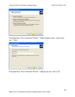Trung Tâm Đào Tạo & Dịch Vụ Mạng Athena BÁO CÁO THỰC TẬP
208
Nghiên Cứu và Triển Khai Các Dịch Vụ Mạng Windows Server 2008
Trong hộp thoại New Connection Wizard -> nhập Company name : client 2 den
vps -> Next.
Trong hộp thoại New Connection Wizard -> nhập Ip của vps: 14.0.21.222
 