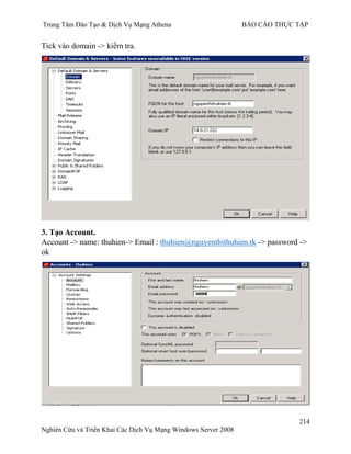 Trung Tâm Đào Tạo & Dịch Vụ Mạng Athena BÁO CÁO THỰC TẬP
214
Nghiên Cứu và Triển Khai Các Dịch Vụ Mạng Windows Server 2008
Tick vào domain -> kiểm tra.
3. Tạo Account.
Account -> name: thuhien-> Email : thuhien@nguyenthithuhien.tk -> password ->
ok
 