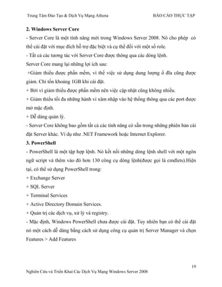 Trung Tâm Đào Tạo & Dịch Vụ Mạng Athena BÁO CÁO THỰC TẬP
19
Nghiên Cứu và Triển Khai Các Dịch Vụ Mạng Windows Server 2008
2. Windows Server Core
- Server Core là một tính năng mới trong Windows Server 2008. Nó cho phép có
thể cài đặt với mục đích hỗ trợ đặc biệt và cụ thể đối với một số role.
- Tất cả các tƣơng tác với Server Core đƣợc thông qua các dòng lệnh.
Server Core mang lại những lợi ích sau:
+Giảm thiểu đƣợc phần mềm, vì thế việc sử dụng dung lƣợng ổ đĩa cũng đƣợc
giảm. Chỉ tốn khoảng 1GB khi cài đặt.
+ Bởi vì giảm thiểu đƣợc phần mềm nên việc cập nhật cũng không nhiều.
+ Giảm thiểu tối đa những hành vi xâm nhập vào hệ thống thông qua các port đƣợc
mở mặc định.
+ Dễ dàng quản lý.
- Server Core không bao gồm tất cả các tính năng có sẵn trong những phiên bản cài
đặt Server khác. Ví dụ nhƣ .NET Framework hoặc Internet Explorer.
3. PowerShell
- PowerShell là một tập hợp lệnh. Nó kết nối những dòng lệnh shell với một ngôn
ngữ script và thêm vào đó hơn 130 công cụ dòng lệnh(đƣợc gọi là cmdlets).Hiện
tại, có thể sử dụng PowerShell trong:
+ Exchange Server
+ SQL Server
+ Terminal Services
+ Active Directory Domain Services.
+ Quản trị các dịch vụ, xử lý và registry.
- Mặc định, Windows PowerShell chƣa đƣợc cài đặt. Tuy nhiên bạn có thể cài đặt
nó một cách dễ dàng bằng cách sử dụng công cụ quản trị Server Manager và chọn
Features > Add Features
 
