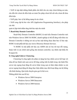 Trung Tâm Đào Tạo & Dịch Vụ Mạng Athena BÁO CÁO THỰC TẬP
21
Nghiên Cứu và Triển Khai Các Dịch Vụ Mạng Windows Server 2008
+ NAP sẽ cập nhật những thành phần cần thiết cho các máy client không an toàn,
cho đến khi client đủ điều kiện an toàn.Cho phép client kết nối nếu client đã thỏa
điều kiện.
+ NAP giúp bảo vệ hệ thống mạng từ các client.
+ NAP cung cấp bộ thƣ viên API (Application Programming Interface), cho phép
các nhà
quản trị lập trình nhằm tăng tính bảo mật cho mình
7. Read-Only Domain Controllers
Read-Only Domain Controller (RODC) là một kiểu Domain Controller mới
trên Windows Server 2008.Với RODC, doanh nghiệp có thể dễ dàng triển khai các
Domain Controller ở những nơi mà sự bảo mật không đƣợc đảm bảo về bảo mật.
RODC là một phần dữ liệu của Active Directory Domain Services.
Vì RODC là một phần dữ liệu của ADDS nên nó lƣu trữ mọi đối tƣợng,
thuộc tính và các chính sách giống nhƣ domain controller, tuy nhiên mật khẩu thì
bị ngoại trừ.
8. Công nghệ Failover Clustering.
Clustering là công nghệ cho phép sử dụng hai hay nhiều server kết hợp với
nhau để tạo thành một cụm server để tăng cƣờng tính ổn định trong vận hành.Nếu
server này ngƣng hoạt động thì server khác trong cụm sẽ đảm nhận nhiệm vụ mà
server ngƣng hoạt động đó đang thực hiện nhằm mục đích hoạt động của hệ thống
vẫn bình thƣờng. Quá trình chuyên giao gọi là fail-over.
Những phiên bản sau hỗ trợ:
Windows Server 2008 Enterprise
Windows Server 2008 Datacenter
Windows Server 2008 Itanium
 