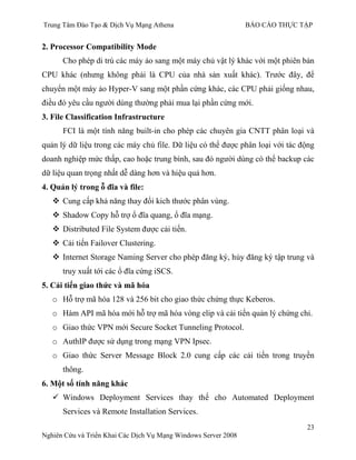 Trung Tâm Đào Tạo & Dịch Vụ Mạng Athena BÁO CÁO THỰC TẬP
23
Nghiên Cứu và Triển Khai Các Dịch Vụ Mạng Windows Server 2008
2. Processor Compatibility Mode
Cho phép di trú các máy ảo sang một máy chủ vật lý khác với một phiên bản
CPU khác (nhƣng không phải là CPU của nhà sản xuất khác). Trƣớc đây, để
chuyển một máy ảo Hyper-V sang một phần cứng khác, các CPU phải giống nhau,
điều đó yêu cầu ngƣời dùng thƣờng phải mua lại phần cứng mới.
3. File Classification Infrastructure
FCI là một tính năng built-in cho phép các chuyên gia CNTT phân loại và
quản lý dữ liệu trong các máy chủ file. Dữ liệu có thể đƣợc phân loại với tác động
doanh nghiệp mức thấp, cao hoặc trung bình, sau đó ngƣời dùng có thể backup các
dữ liệu quan trọng nhất dễ dàng hơn và hiệu quả hơn.
4. Quản lý trong ỗ đĩa và file:
 Cung cấp khả năng thay đổi kich thƣớc phân vùng.
 Shadow Copy hỗ trợ ổ đĩa quang, ổ đĩa mạng.
 Distributed File System đƣợc cải tiến.
 Cải tiến Failover Clustering.
 Internet Storage Naming Server cho phép đăng ký, hủy đăng ký tập trung và
truy xuất tới các ổ đĩa cứng iSCS.
5. Cải tiến giao thức và mã hóa
o Hỗ trợ mã hóa 128 và 256 bit cho giao thức chứng thực Keberos.
o Hàm API mã hóa mới hỗ trợ mã hóa vòng elip và cải tiến quản lý chứng chỉ.
o Giao thức VPN mới Secure Socket Tunneling Protocol.
o AuthIP đƣợc sử dụng trong mạng VPN Ipsec.
o Giao thức Server Message Block 2.0 cung cấp các cải tiến trong truyền
thông.
6. Một số tính năng khác
 Windows Deployment Services thay thế cho Automated Deployment
Services và Remote Installation Services.
 