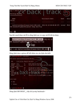 Trung Tâm Đào Tạo & Dịch Vụ Mạng Athena BÁO CÁO THỰC TẬP
271
Nghiên Cứu và Triển Khai Các Dịch Vụ Mạng Windows Server 2008
Sau khi seach đƣợc mã lỗi ta dùng lệnh use và copy mã lỗi đã tìm đƣợc.
Dùng lệnh show options để biết thêm các câu lệnh cần thiết.
Dùng lệnh SRVHOST <địa chỉ ip máy backtrack>
 
