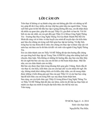 LỜI CẢM ƠN
Trên thực tế không có sự thành công nào mà không gắn liền với những sự hỗ
trợ, giúp đỡ dù ít hay nhiều, dù trực tiếp hay gián tiếp của ngƣời khác. Trong
suốt thời gian từ khi bắt đầu học tập ở giảng đƣờng đến nay, em đã nhận đƣợc
rất nhiều sự quan tâm, giúp đỡ của quý Thầy Cô, gia đình và bạn bè. Với lời
biết ơn sâu sắc nhất, em xin gửi đến quý Thầy Cô ở Khoa Công Nghệ Thông
Tin - Trƣờng Đại Học Công Nghệ Thông Tin Gia Định Thành Phố Hồ Chí
Minh đã cùng với tri thức và tâm huyết của mình để truyền đạt vốn kiến thức
quý báu cho chúng em trong suốt thời gian học tập tại trƣờng. Và đặc biệt,
trong học kỳ này Khoa đã tổ chức cho chúng em thực tập và đƣợc tiếp cận với
môn học mà theo em là rất hữu ích đối với sinh viên ngành Công Nghệ Thông
Tin.
Em xin chân thành cảm ơn Thầy Võ Đỗ Thắng đã tận tâm hƣớng dẫn chúng
em qua từng buổi thực tập tại Trung Tâm ATHENA cũng nhƣ những buổi nói
chuyện, thảo luận. Nếu không có những lời hƣớng dẫn, dạy bảo của thầy thầy
thì em nghĩ bài báo cáo này của em rất khó có thể hoàn thiện đƣợc. Một lần
nữa, em xin chân thành cảm ơn thầy.
Bài báo cáo đƣợc thực hiện trong khoảng thời gian gần 2 tháng. Bƣớc đầu đi
vào thực tế, tìm hiểu, kiến thức của em còn hạn chế và còn nhiều bỡ ngỡ. Do
vậy, không tránh khỏi những thiếu sót là điều chắc chắn, em rất mong nhận
đƣợc những ý kiến đóng góp quý báu của quý Thầy Cô và các bạn học cùng
lớp để kiến thức của em trong lĩnh vực này đƣợc hoàn thiện hơn.
Sau cùng, em xin kính chúc quý Thầy Cô trong Khoa Công Nghệ Thông Tin
và Thầy Võ Đỗ Thắng thật dồi dào sức khỏe, niềm tin để tiếp tục thực hiện sứ
mệnh cao đẹp của mình là truyền đạt kiến thức cho thế hệ mai sau.
Trân trọng.
TP.HCM, Ngày 4 - 4- 2014
Sinh viên thực hiện
NguyễnThị Thu Hiền.
 