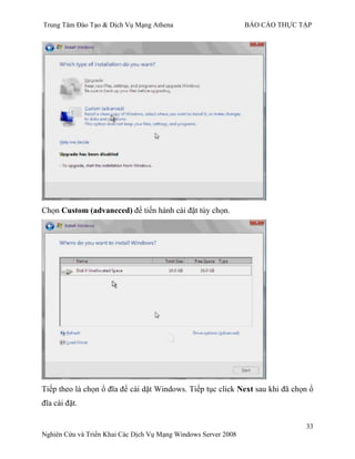 Trung Tâm Đào Tạo & Dịch Vụ Mạng Athena BÁO CÁO THỰC TẬP
33
Nghiên Cứu và Triển Khai Các Dịch Vụ Mạng Windows Server 2008
Chọn Custom (advaneced) để tiến hành cài đặt tùy chọn.
Tiếp theo là chọn ổ đĩa để cài dặt Windows. Tiếp tục click Next sau khi đã chọn ổ
đĩa cài đặt.
 
