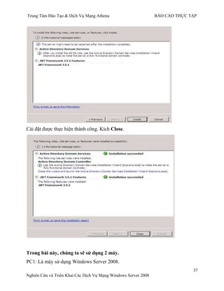 Trung Tâm Đào Tạo & Dịch Vụ Mạng Athena BÁO CÁO THỰC TẬP
37
Nghiên Cứu và Triển Khai Các Dịch Vụ Mạng Windows Server 2008
Cài đặt đƣợc thực hiện thành công. Kích Close.
Trong bài này, chúng ta sẽ sử dụng 2 máy.
PC1: Là máy sử dụng Windows Server 2008.
 