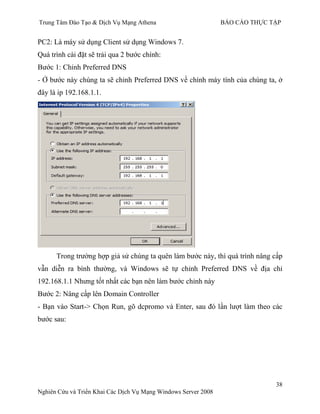 Trung Tâm Đào Tạo & Dịch Vụ Mạng Athena BÁO CÁO THỰC TẬP
38
Nghiên Cứu và Triển Khai Các Dịch Vụ Mạng Windows Server 2008
PC2: Là máy sử dụng Client sử dụng Windows 7.
Quá trình cài đặt sẽ trải qua 2 bƣớc chính:
Bƣớc 1: Chỉnh Preferred DNS
- Ở bƣớc này chúng ta sẽ chỉnh Preferred DNS về chính máy tính của chúng ta, ở
đây là ip 192.168.1.1.
Trong trƣờng hợp giả sử chúng ta quên làm bƣớc này, thì quá trình nâng cấp
vẫn diễn ra bình thƣờng, và Windows sẽ tự chỉnh Preferred DNS về địa chỉ
192.168.1.1 Nhƣng tốt nhất các bạn nên làm bƣớc chỉnh này
Bƣớc 2: Nâng cấp lên Domain Controller
- Bạn vào Start-> Chọn Run, gõ dcpromo và Enter, sau đó lần lƣợt làm theo các
bƣớc sau:
 