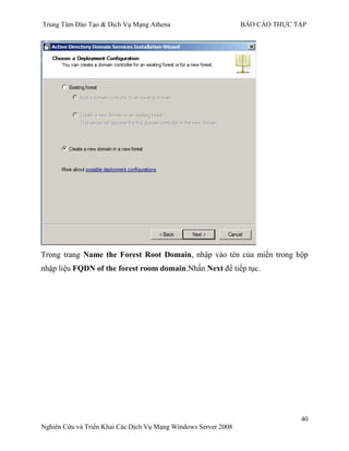 Trung Tâm Đào Tạo & Dịch Vụ Mạng Athena BÁO CÁO THỰC TẬP
40
Nghiên Cứu và Triển Khai Các Dịch Vụ Mạng Windows Server 2008
Trong trang Name the Forest Root Domain, nhập vào tên của miền trong hộp
nhập liệu FQDN of the forest room domain.Nhấn Next để tiếp tục.
 