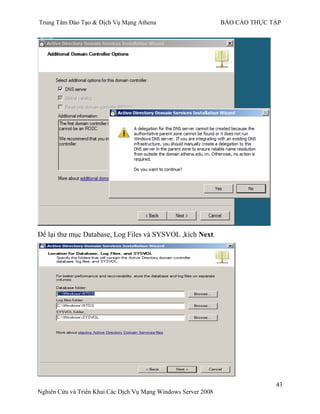 Trung Tâm Đào Tạo & Dịch Vụ Mạng Athena BÁO CÁO THỰC TẬP
43
Nghiên Cứu và Triển Khai Các Dịch Vụ Mạng Windows Server 2008
Để lại thƣ mục Database, Log Files và SYSVOL ,kích Next.
 