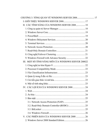CHƢƠNG 3: TỔNG QUAN VỀ WINDOWS SERVER 2008.............................. 17
I. GIỚI THIỆU WINDOWS SERVER 2008......................................17
II. CÁC TÍNH NĂNG CỦA WINDOWS SERVER 2008................18
1. Công cụ quản trị Server Manager...............................................18
2. Windows Server Core.................................................................19
3. PowerShell ..................................................................................19
4. Windows Deloyment Services....................................................20
5. Terminal Services. ......................................................................20
6. Network Access Protection.........................................................20
7. Read-Only Domain Controllers..................................................21
8. Công nghệ Failover Clustering...................................................21
9. Windows Firewall with Advance Security.................................22
III. MỘT SỐ TÍNH NĂNG MỚI CỦA WINDOWS SERVER 200822
1. Công nghệ ảo hóa Hyper-V ........................................................22
2. Processor Compatibility Mode ...................................................23
3. File Classification Infrastructure.................................................23
4. Quản lý trong ỗ đĩa và file: .........................................................23
5. Cải tiến giao thức và mã hóa.......................................................23
6. Một số tính năng khác.................................................................23
IV. CÁC LỢI ÍCH CỦA WINDOWS SERVER 2008......................24
1. Web .............................................................................................24
2. Ảo hóa :.......................................................................................24
3. Bảo mật: ......................................................................................25
3.1. Network Access Protection (NAP):.....................................25
3.2. Read-Only Domain Controller (RODC):.............................25
3.3. BitLocker: ............................................................................25
3.4. Windows Firewall:...............................................................26
V. CÁC PHIÊN BẢN CỦA WINDOWS SERVER 2008 ................26
2. Windows Server 2008 Standard Edition.....................................26
 