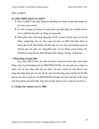 Trung Tâm Đào Tạo & Dịch Vụ Mạng Athena BÁO CÁO THỰC TẬP
60
Nghiên Cứu và Triển Khai Các Dịch Vụ Mạng Windows Server 2008
Dịch vụ DHCP
II. GIỚI THIỆU DỊCH VỤ DHCP
 Dịch vụ DHCP cho phép chúng ta cấp động các thông số cấu hình mạng cho
các máy trạm.(client).
 Cơ chế sử dụng các thông số mạng đƣợc cấp phát động có ƣu điểm hơn so
với cơ chế khai báo tĩnh các thông số mạng nhƣ:
 Khắc phục đƣợc tình trạng đụng địa chỉ IP và giảm chi phí quản trị cho hệ
thống mạng.Giúp cho các nhà cung cấp dịch vụ (ISP) tiết kiệm đƣợc số
lƣợng địa chỉ IP thật (Public IP).Phù hợp cho các máy tính thƣờng xuyên di
chuyển qua lại giữa các mạng.Kết hợp với hệ thống mạng không dây
(Wireless) cung cấp các điểm Hotspot nhƣ: nhà ga, sân bay, trƣờng học…
1. Hoạt động của giao thức
Giao thức DHCP làm việc theo mô hình client/server.Khi máy client khởi
động, máy sẽ gửi broadcast gói tin DHCPDISCOVER, yêu cầu một server phục vụ
mình. Gói tin này cũng chứa địa chỉ MAC của máy client.Các máy Server trên
mạng khi nhận đƣợc gói tin yêu cầu đó, nếu còn khả năng cung cấp địa chỉ IP, đều
gửi lại cho máy Client gói tin DHCPOFFER, đề nghị cho thuê một địa chỉ IP trong
một khoản thời gian nhất định, kèm theo là một subnet mask và địa chỉ của Server.
2. Cài đặt trên windows server 2008
 