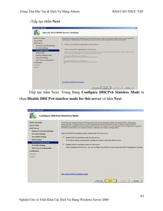 Trung Tâm Đào Tạo & Dịch Vụ Mạng Athena BÁO CÁO THỰC TẬP
63
Nghiên Cứu và Triển Khai Các Dịch Vụ Mạng Windows Server 2008
- Next.
Tiếp tục bấm Next. Trong Bảng Configure DHCPv6 Stateless Mode ta
chọn Disable DHCPv6 stateless mode for this server và bấm Next
 