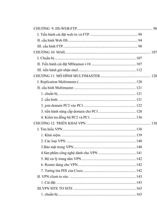 CHƢƠNG 9: IIS-WEB-FTP.................................................................................. 90
I. Tiến hành cài đặt web iis và FTP. ...................................................90
II. cấu hình Web IIS............................................................................94
III. cấu hình FTP.................................................................................98
CHƢƠNG 10: MAIL............................................................................................ 107
I. Chuẩn bị:........................................................................................107
II. Tiến hành cài đặt MDeamon v10.................................................107
III. tiến hành gửi nhận mail...............................................................112
CHƢƠNG 11: MÔ HÌNH MULTIMASTER....................................................... 120
I. Replication Multimaster.(..............................................................120
II. cấu hình Multimaster....................................................................121
1. chuẩn bị.....................................................................................121
2. cấu hình.....................................................................................121
3. join domain PC2 vào PC1.........................................................122
3. tiến hành nâng cấp domain cho PC1.........................................128
4. Kiểm tra đồng bộ PC2 và PC1..................................................136
CHƢƠNG 12: TRIỂN KHAI VPN ...................................................................... 138
I. Tìm hiểu VPN................................................................................138
1. Khái niệm..................................................................................139
2. Các loại VPN. ...........................................................................140
3.Bảo mật trong VPN....................................................................140
4.Sản phẩm công nghệ dành cho VPN .........................................141
5. Bộ xử lý trung tâm VPN ...........................................................142
6. Router dùng cho VPN...............................................................142
7. Tƣờng lửa PIX của Cisco..........................................................142
II. VPN client to site. ........................................................................143
1. Cài đặt. ......................................................................................143
III.VPN SITE TO SITE ....................................................................163
1. chuẩn bị:....................................................................................163
 