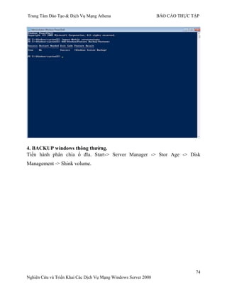 Trung Tâm Đào Tạo & Dịch Vụ Mạng Athena BÁO CÁO THỰC TẬP
74
Nghiên Cứu và Triển Khai Các Dịch Vụ Mạng Windows Server 2008
4. BACKUP windows thông thƣờng.
Tiến hành phân chia ổ đĩa. Start-> Server Manager -> Stor Age -> Disk
Management -> Shink volume.
 