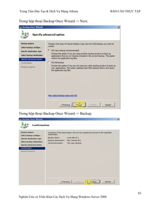 Trung Tâm Đào Tạo & Dịch Vụ Mạng Athena BÁO CÁO THỰC TẬP
83
Nghiên Cứu và Triển Khai Các Dịch Vụ Mạng Windows Server 2008
Trong hộp thoại Backup Once Wizard -> Next.
Trong hộp thoại Backup Once Wizard -> Backup.
 