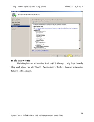 Trung Tâm Đào Tạo & Dịch Vụ Mạng Athena BÁO CÁO THỰC TẬP
94
Nghiên Cứu và Triển Khai Các Dịch Vụ Mạng Windows Server 2008
II. cấu hình Web IIS
Khởi động Internet Information Services (IIS) Manager . này đƣợc tìm thấy
bằng cách nhấn vào nút "Start"> Administrative Tools > Internet Information
Services (IIS) Manager.
 