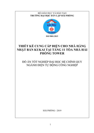 1
BỘ GIÁO DỤC VÀ ĐÀO TẠO
TRƯỜNG ĐẠI HỌC DÂN LẬP HẢI PHÒNG
ISO 9001:2015
THIẾT KẾ CUNG CẤP ĐIỆN CHO NHÀ HÀNG
NHẬT BẢN KUKAI TẠI TẦNG 11 TÒA NHÀ HẢI
PHÒNG TOWER
ĐỒ ÁN TỐT NGHIỆP ĐẠI HỌC HỆ CHÍNH QUY
NGÀNH ĐIỆN TỰ ĐỘNG CÔNG NGHIỆP
HẢI PHÒNG - 2019
 