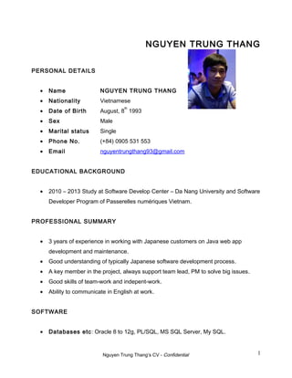 NGUYEN TRUNG THANG
PERSONAL DETAILS
• Name NGUYEN TRUNG THANG
• Nationality Vietnamese
• Date of Birth August, 8
th
1993
• Sex Male
• Marital status Single
• Phone No. (+84) 0905 531 553
• Email nguyentrungthang93@gmail.com
EDUCATIONAL BACKGROUND
• 2010 – 2013 Study at Software Develop Center – Da Nang University and Software
Developer Program of Passerelles numériques Vietnam.
PROFESSIONAL SUMMARY
• 3 years of experience in working with Japanese customers on Java web app
development and maintenance.
• Good understanding of typically Japanese software development process.
• A key member in the project, always support team lead, PM to solve big issues.
• Good skills of team-work and indepent-work.
• Ability to communicate in English at work.
SOFTWARE
• Databases etc: Oracle 8 to 12g, PL/SQL, MS SQL Server, My SQL.
Nguyen Trung Thang’s CV - Confidential 1
 