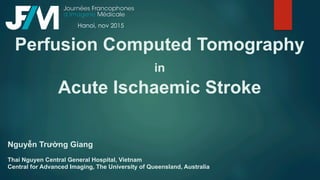 Perfusion Computed Tomography
in
Acute Ischaemic Stroke
Nguyễn Trường Giang
Thai Nguyen Central General Hospital, Vietnam
Central for Advanced Imaging, The University of Queensland, Australia
Hanoi, nov 2015
 