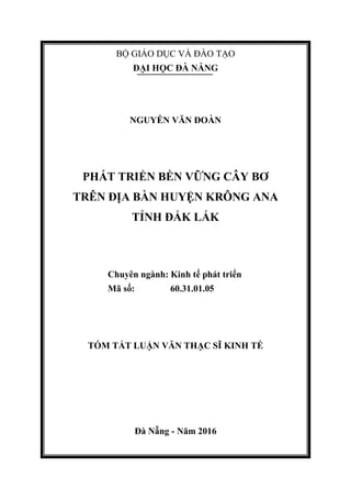 BỘ GIÁO DỤC VÀ ĐÀO TẠO
ĐẠI HỌC ĐÀ NẴNG
NGUYỄN VĂN ĐOÀN
PHÁT TRIỂN BỀN VỮNG CÂY BƠ
TRÊN ĐỊA BÀN HUYỆN KRÔNG ANA
TỈNH ĐẮK LẮK
Chuyên ngành: Kinh tế phát triển
Mã số: 60.31.01.05
TÓM TẮT LUẬN VĂN THẠC SĨ KINH TẾ
Đà Nẵng - Năm 2016
 