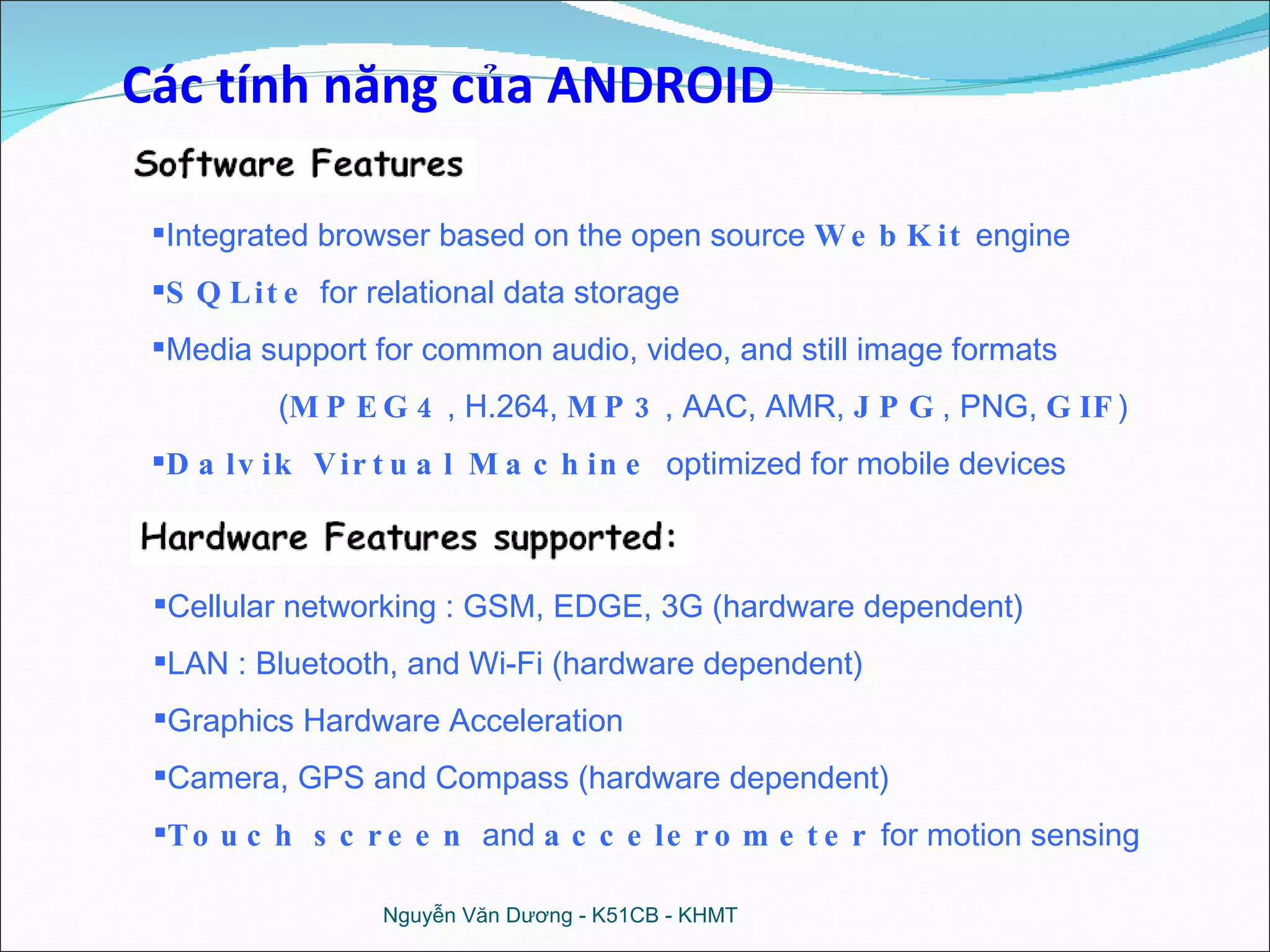 Nguyễn Văn Dương - K51CB - KHMT Cellular networking : GSM, EDGE, 3G (hardware dependent) LAN : Bluetooth, and Wi-Fi (hardware dependent) Graphics Hardware Acceleration Camera, GPS and Compass (hardware dependent) Touch screen  and  accelerometer  for motion sensing Integrated browser based on the open source  WebKit  engine SQLite  for relational data storage Media support for common audio, video, and still image formats ( MPEG4 , H.264,  MP3 , AAC, AMR,  JPG , PNG,  GIF ) Dalvik Virtual Machine  optimized for mobile devices Các tính năng của ANDROID 