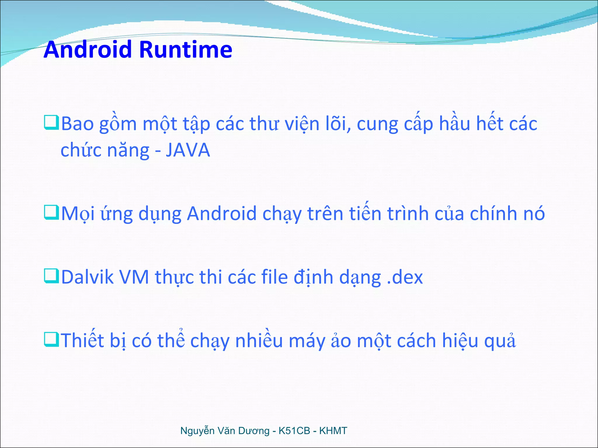 Bao gồm một tập các thư viện lõi, cung cấp hầu hết các chức năng - JAVA Mọi ứng dụng Android chạy trên tiến trình của chính nó Dalvik VM thực thi các file định dạng .dex Thiết bị có thể chạy nhiều máy ảo một cách hiệu quả Nguyễn Văn Dương - K51CB - KHMT Android Runtime 