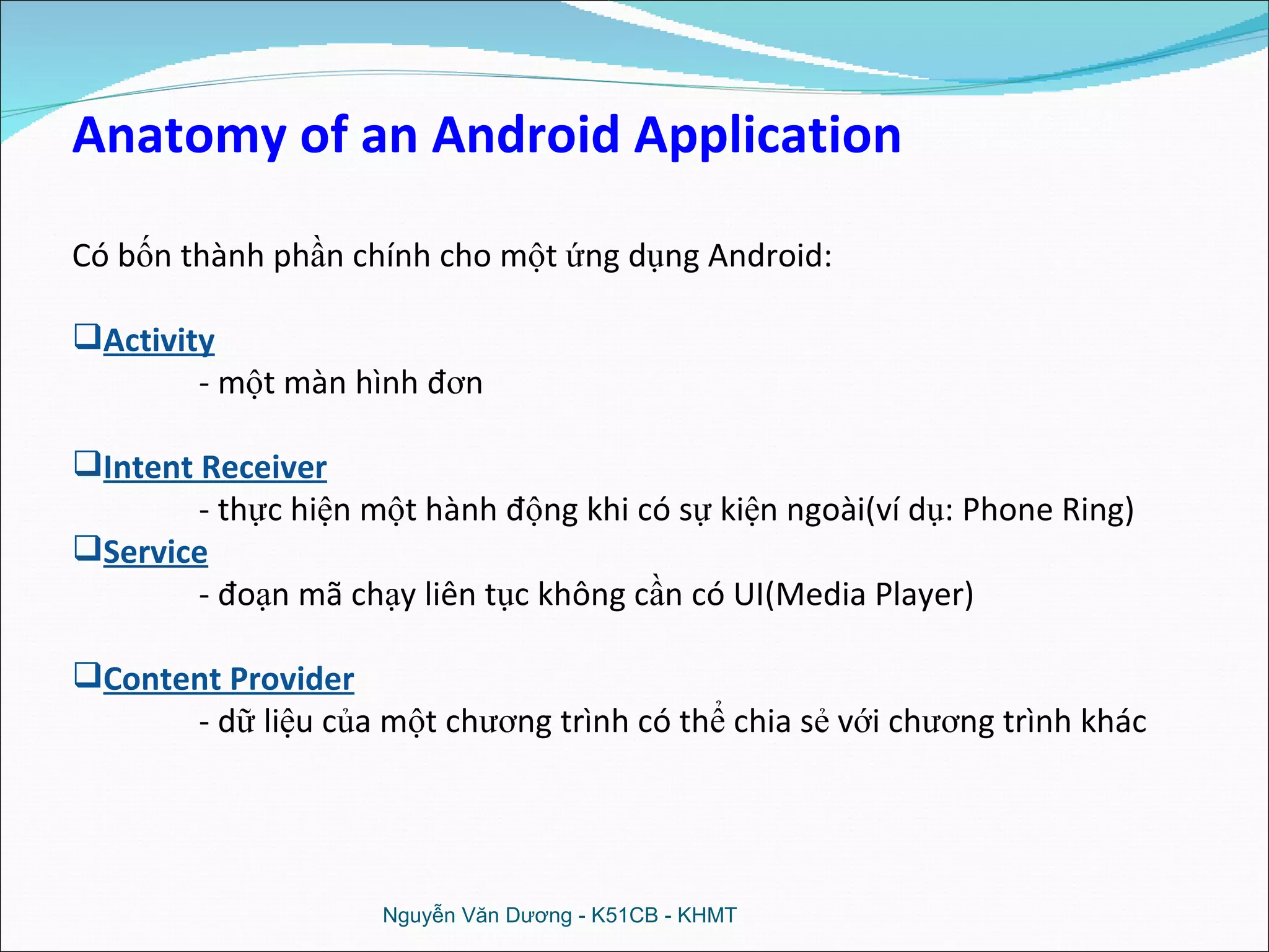 Nguyễn Văn Dương - K51CB - KHMT Anatomy of an Android Application Có bốn thành phần chính cho một ứng dụng Android: Activity   - một màn hình đơn Intent Receiver - thực hiện một hành động khi có sự kiện ngoài(ví dụ: Phone Ring) Service   - đoạn mã chạy liên tục không cần có UI(Media Player) Content Provider   - dữ liệu của một chương trình có thể chia sẻ với chương trình khác 