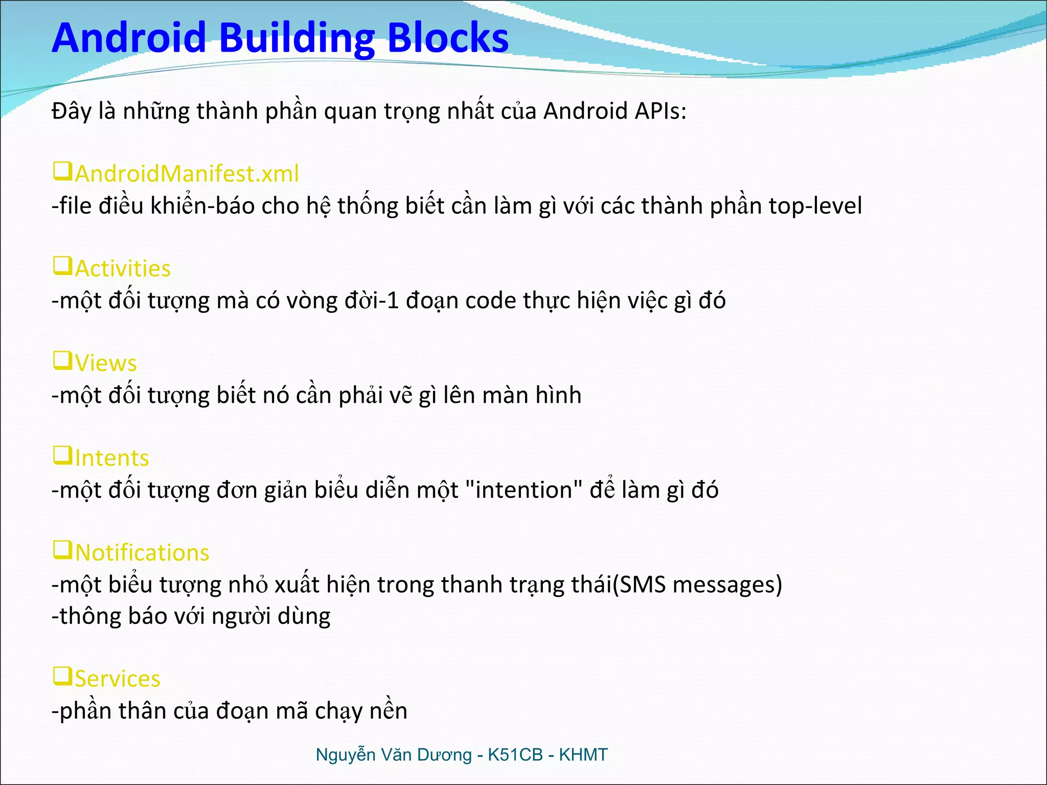 Nguyễn Văn Dương - K51CB - KHMT Android Building Blocks Đây là những thành phần quan trọng nhất của Android APIs: AndroidManifest.xml   -file điều khiển-báo cho hệ thống biết cần làm gì với các thành phần top-level  Activities   -một đối tượng mà có vòng đời-1 đoạn code thực hiện việc gì đó Views   -một đối tượng biết nó cần phải vẽ gì lên màn hình Intents   -một đối tượng đơn giản biểu diễn một &quot;intention&quot; để làm gì đó Notifications   -một biểu tượng nhỏ xuất hiện trong thanh trạng thái(SMS messages) -thông báo với người dùng Services   -phần thân của đoạn mã chạy nền 