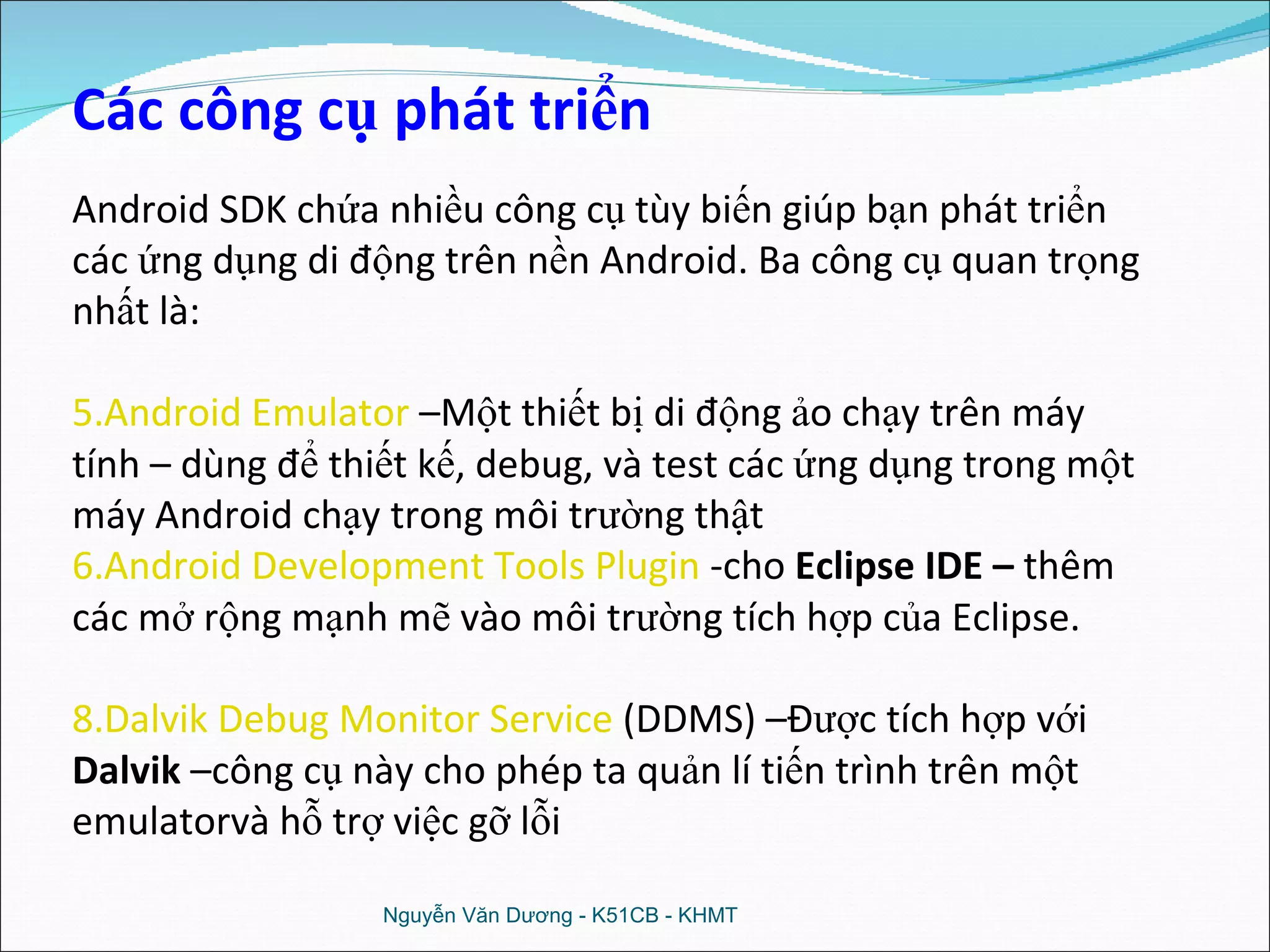 Nguyễn Văn Dương - K51CB - KHMT Các công cụ phát triển Android SDK chứa nhiều công cụ tùy biến giúp bạn phát triển các ứng dụng di động trên nền Android.  Ba công cụ quan trọng nhất là: Android Emulator   –Một thiết bị di động ảo chạy trên máy tính – dùng để thiết kế, debug, và test các ứng dụng trong một máy Android chạy trong môi trường thật Android Development Tools Plugin   -cho  Eclipse IDE –  thêm các mở rộng mạnh mẽ vào môi trường tích hợp của Eclipse. Dalvik Debug Monitor Service   (DDMS) –Được tích hợp với  Dalvik  –công cụ này cho phép ta quản lí tiến trình trên một emulatorvà hỗ trợ việc gỡ lỗi 