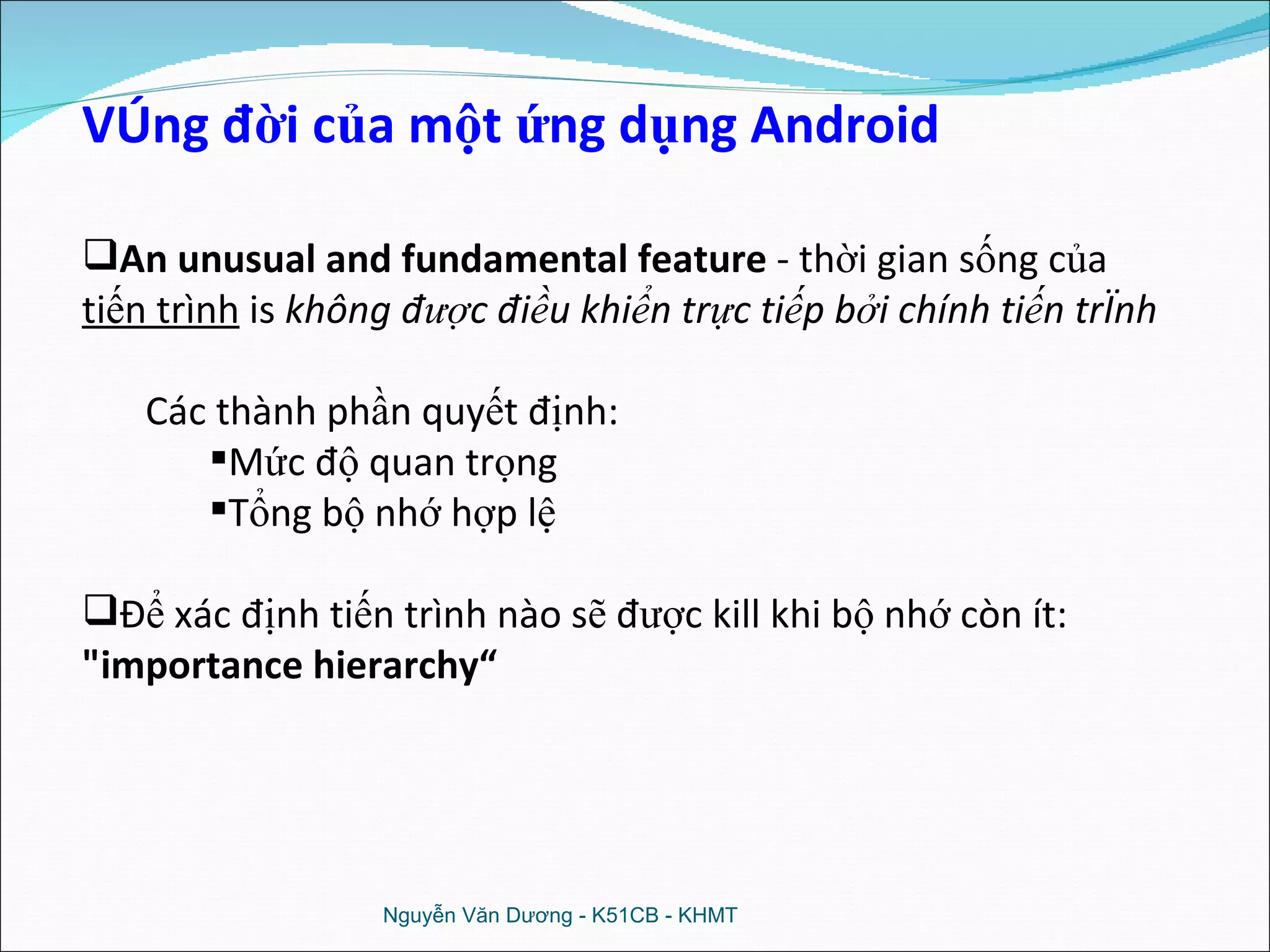 Nguyễn Văn Dương - K51CB - KHMT Vòng đời của một ứng dụng Android An unusual and fundamental feature  - thời gian sống của  tiến trình  is  không được điều khiển trực tiếp bởi chính tiến trình Các thành phần quyết định: Mức độ quan trọng Tổng bộ nhớ hợp lệ Để xác định tiến trình nào sẽ được kill khi bộ nhớ còn ít:  &quot;importance hierarchy“  