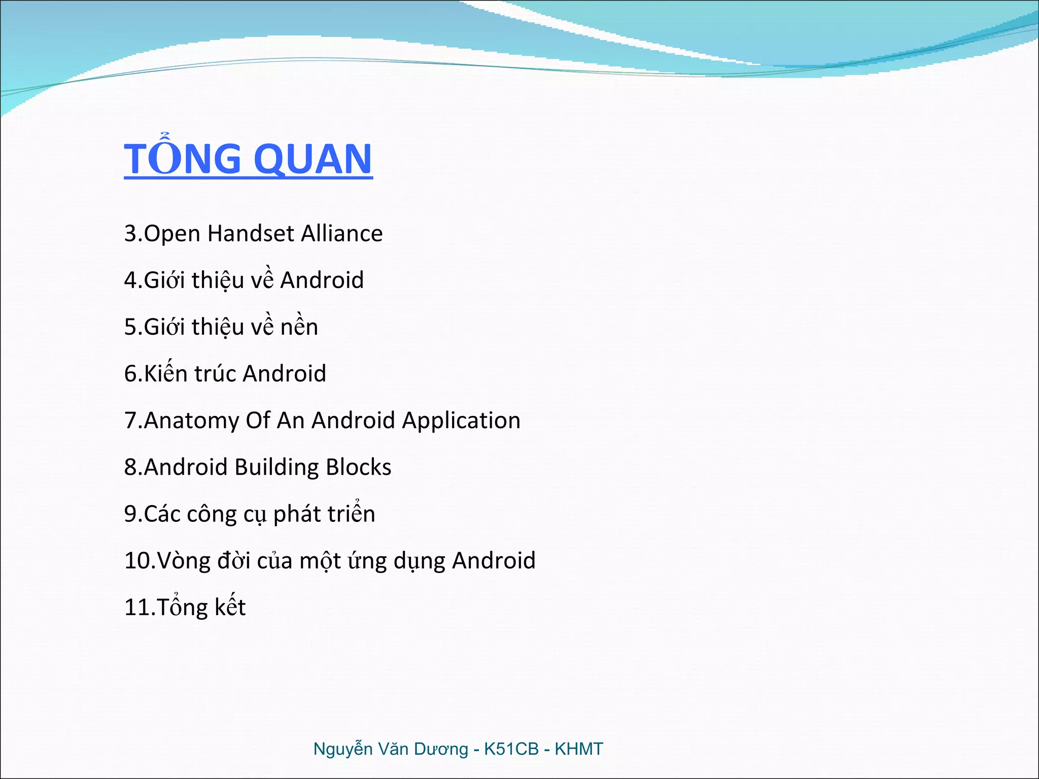 Nguyễn Văn Dương - K51CB - KHMT TỔNG QUAN Open Handset Alliance Giới thiệu về Android Giới thiệu về nền Kiến trúc Android Anatomy Of An Android Application Android Building Blocks Các công cụ phát triển Vòng đời của một ứng dụng Android Tổng kết 