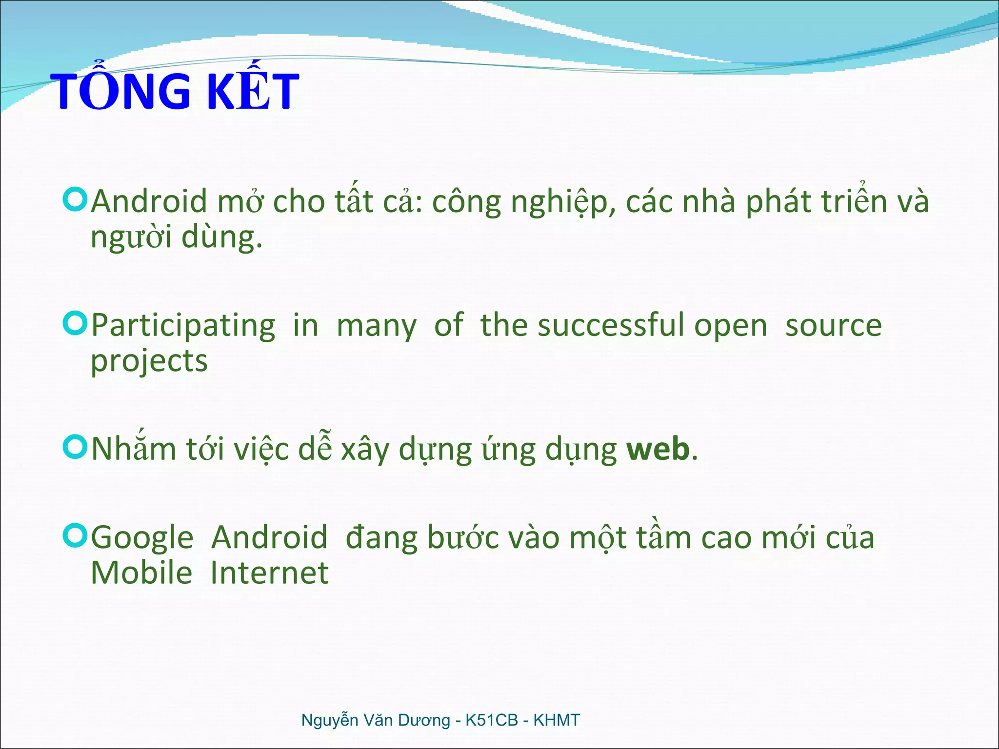 TỔNG KẾT Android mở cho tất cả: công nghiệp, các nhà phát triển và người dùng. Participating  in  many  of  the successful open  source projects Nhắm tới việc dễ xây dựng ứng dụng  web . Google  Android  đang bước vào một tầm cao mới của Mobile  Internet Nguyễn Văn Dương - K51CB - KHMT 