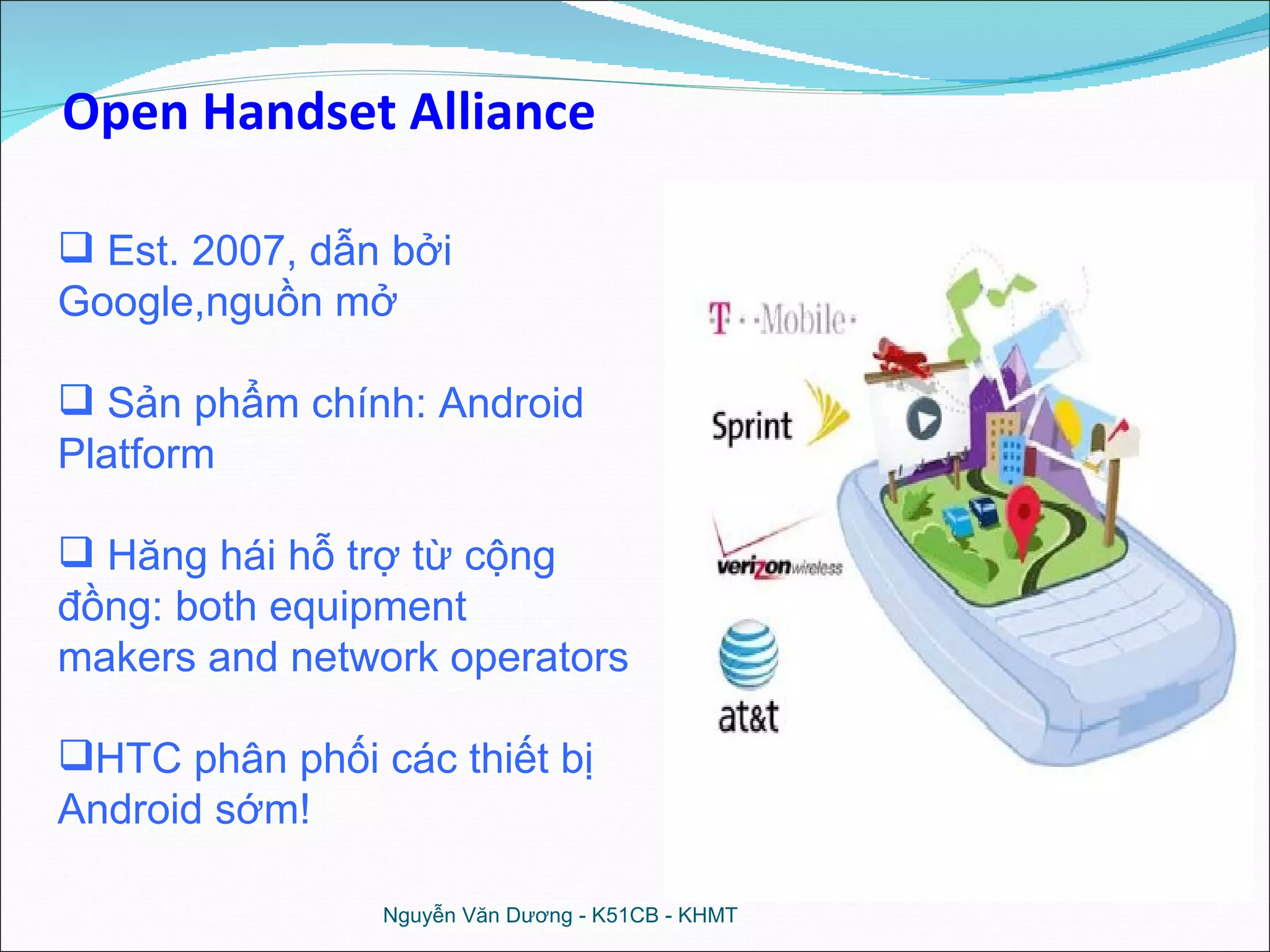 Est. 2007, dẫn bởi  Google,nguồn mở Sản phẩm chính: Android Platform Hăng hái hỗ trợ từ cộng đồng: both equipment makers and network operators HTC phân phối các thiết bị Android sớm! Open Handset Alliance Nguyễn Văn Dương - K51CB - KHMT 