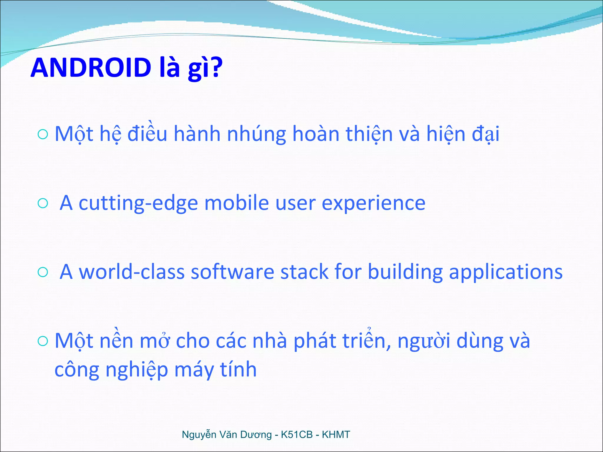 ANDROID là gì? Một hệ điều hành nhúng hoàn thiện và hiện đại A cutting-edge mobile user experience A world-class software stack for building applications Một nền mở cho các nhà phát triển, người dùng và công nghiệp máy tính Nguyễn Văn Dương - K51CB - KHMT 
