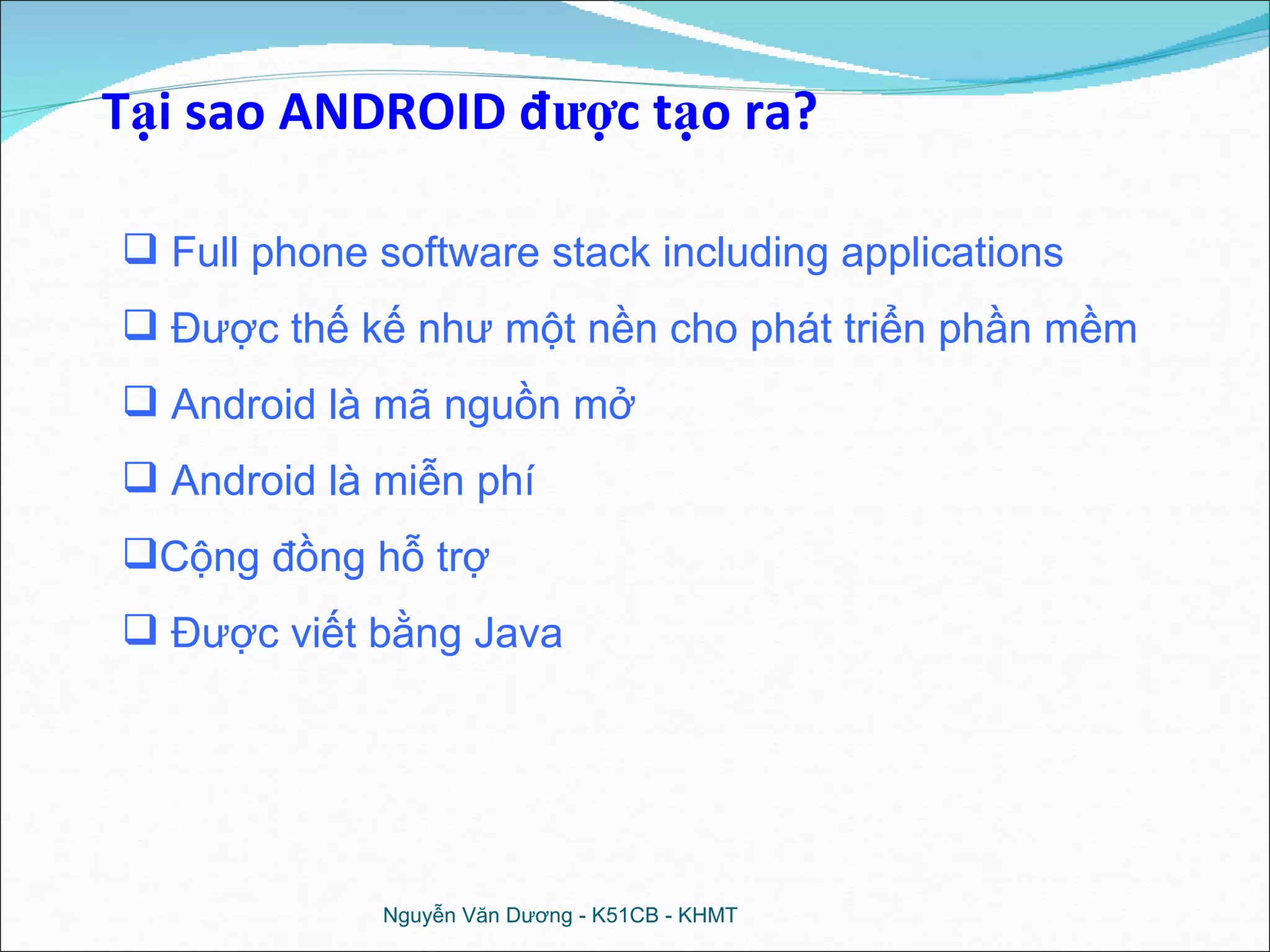 Tại sao ANDROID được tạo ra? Full phone software stack including applications Được thế kế như một nền cho phát triển phần mềm Android là mã nguồn mở Android là miễn phí Cộng đồng hỗ trợ Được viết bằng Java Nguyễn Văn Dương - K51CB - KHMT 
